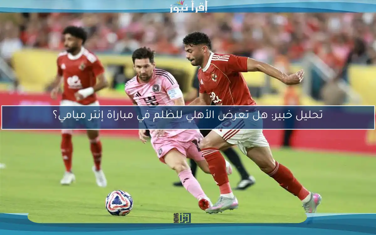 تحليل خبير: هل تعرض الأهلي للظلم في مباراة إنتر ميامي؟