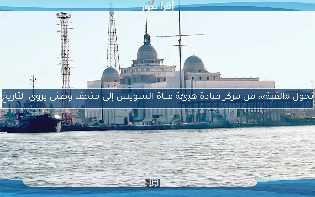 تحول «القبة»: من مركز قيادة هيئة قناة السويس إلى متحف وطني يروي التاريخ