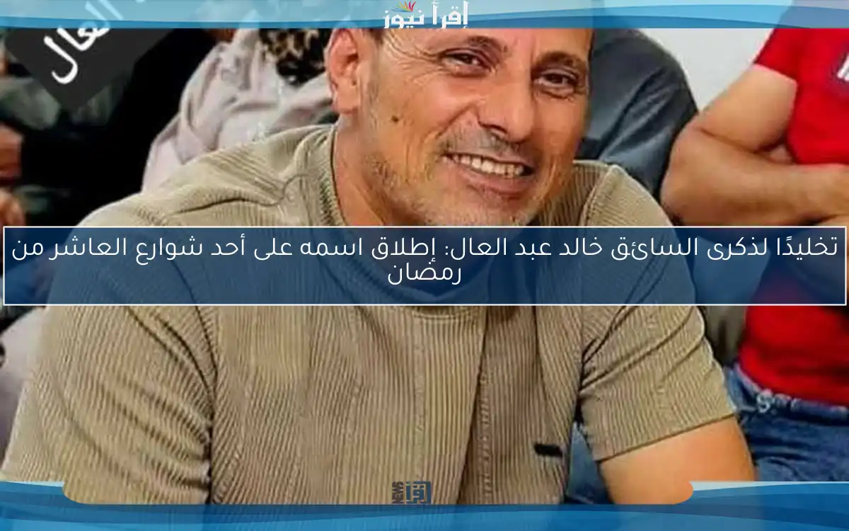 تخليدًا لذكرى السائق خالد عبد العال: إطلاق اسمه على أحد شوارع العاشر من رمضان