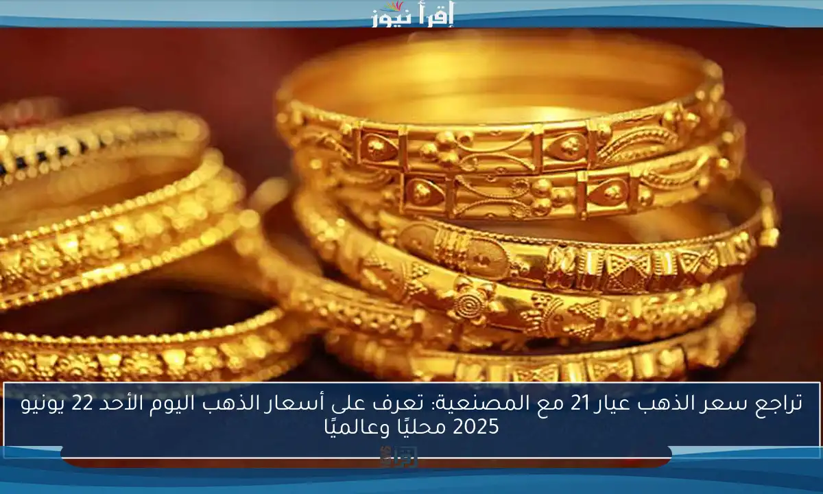 تراجع سعر الذهب عيار 21 مع المصنعية: تعرف على أسعار الذهب اليوم الأحد 22 يونيو 2025 محليًا وعالميًا