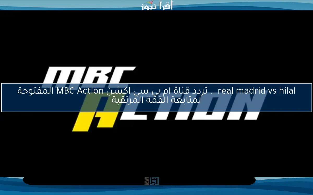 real madrid vs hilal .. تردد قناة ام بي سي اكشن MBC Action المفتوحة لمتابعة القمة المرتقبة