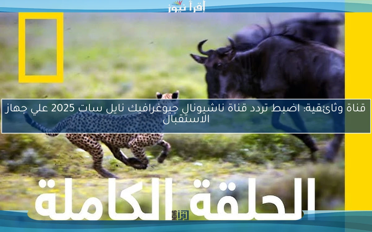 قناة وثائقية: اضبط تردد قناة ناشيونال جيوغرافيك نايل سات 2025 علي جهاز الاستقبال