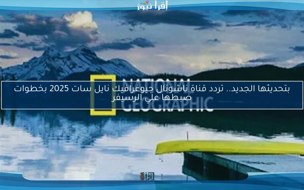 بتحديثها الجديد.. تردد قناة ناشونال جيوغرافيك نايل سات 2025 بخطوات ضبطها علي الرسيفر