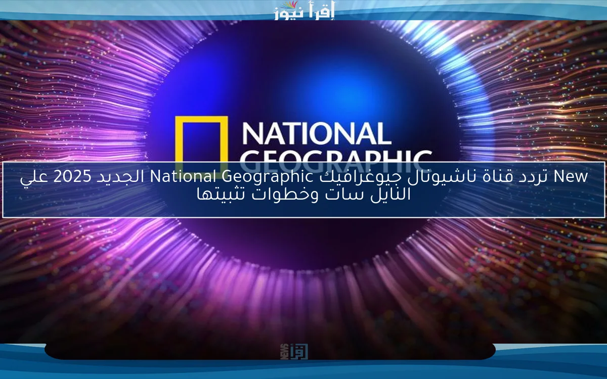 New تردد قناة ناشيونال جيوغرافيك National Geographic الجديد 2025 علي النايل سات وخطوات تثبيتها