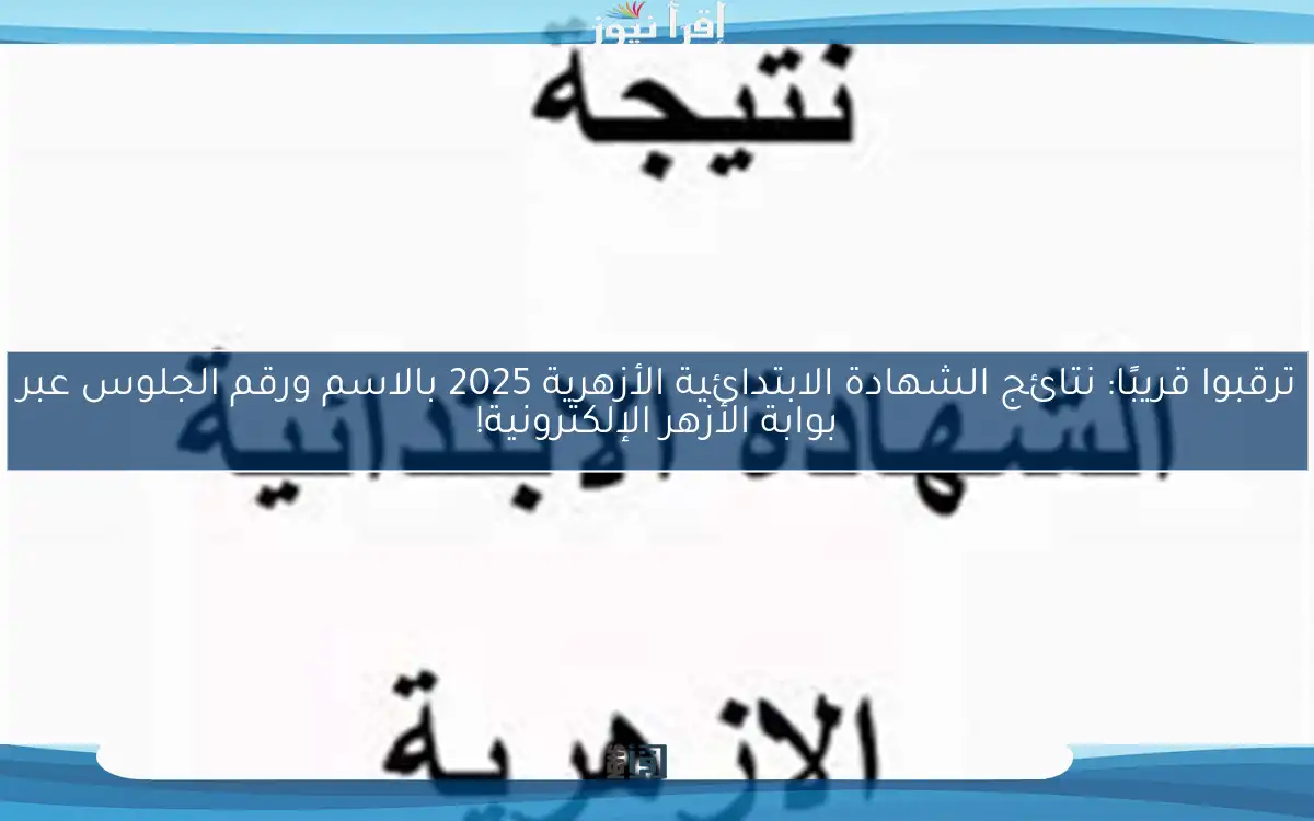 ترقبوا قريبًا: نتائج الشهادة الابتدائية الأزهرية 2025 بالاسم ورقم الجلوس عبر بوابة الأزهر الإلكترونية!