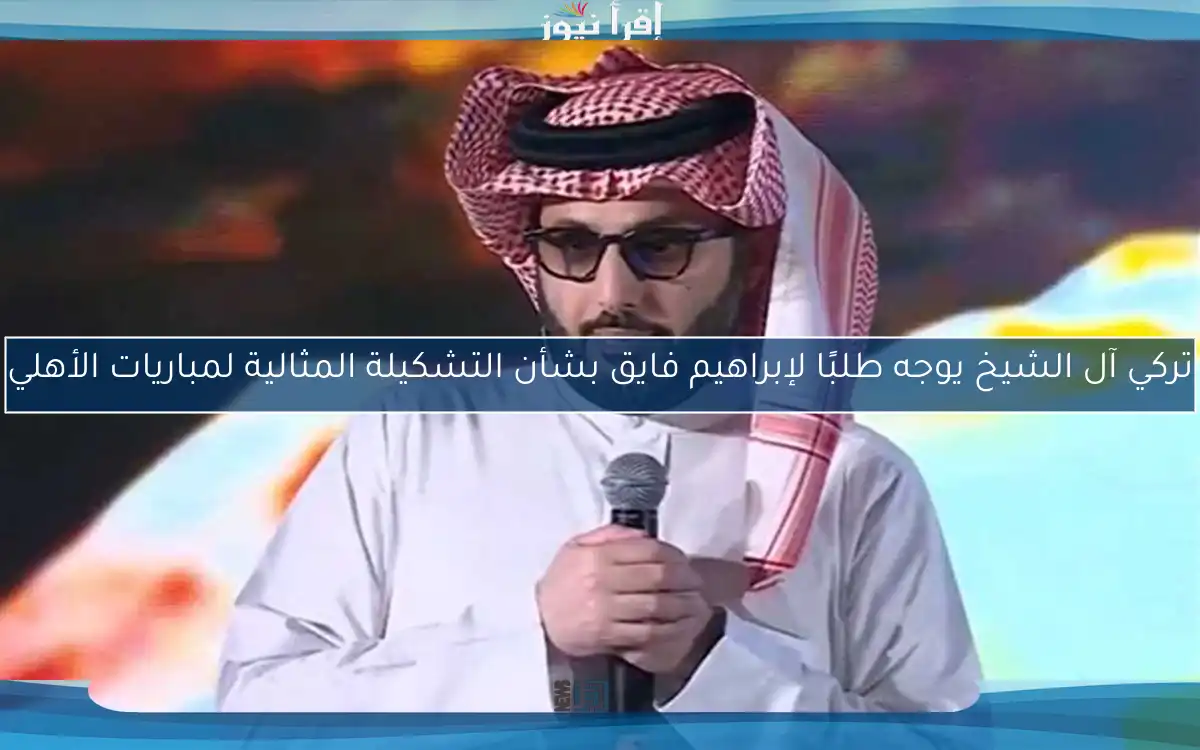 تركي آل الشيخ يوجه طلبًا لإبراهيم فايق بشأن التشكيلة المثالية لمباريات الأهلي