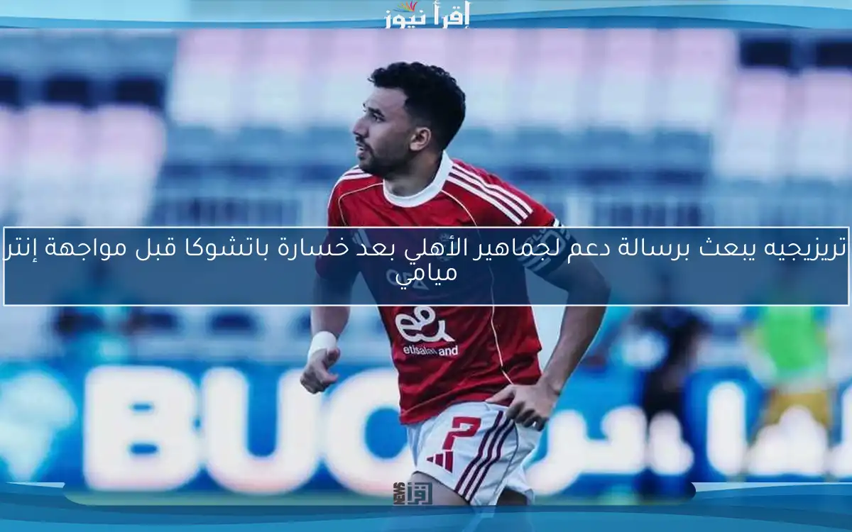 تريزيجيه يبعث برسالة دعم لجماهير الأهلي بعد خسارة باتشوكا قبل مواجهة إنتر ميامي