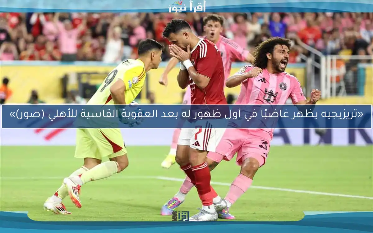 «تريزيجيه يظهر غاضبًا في أول ظهور له بعد العقوبة القاسية للأهلي (صور)»