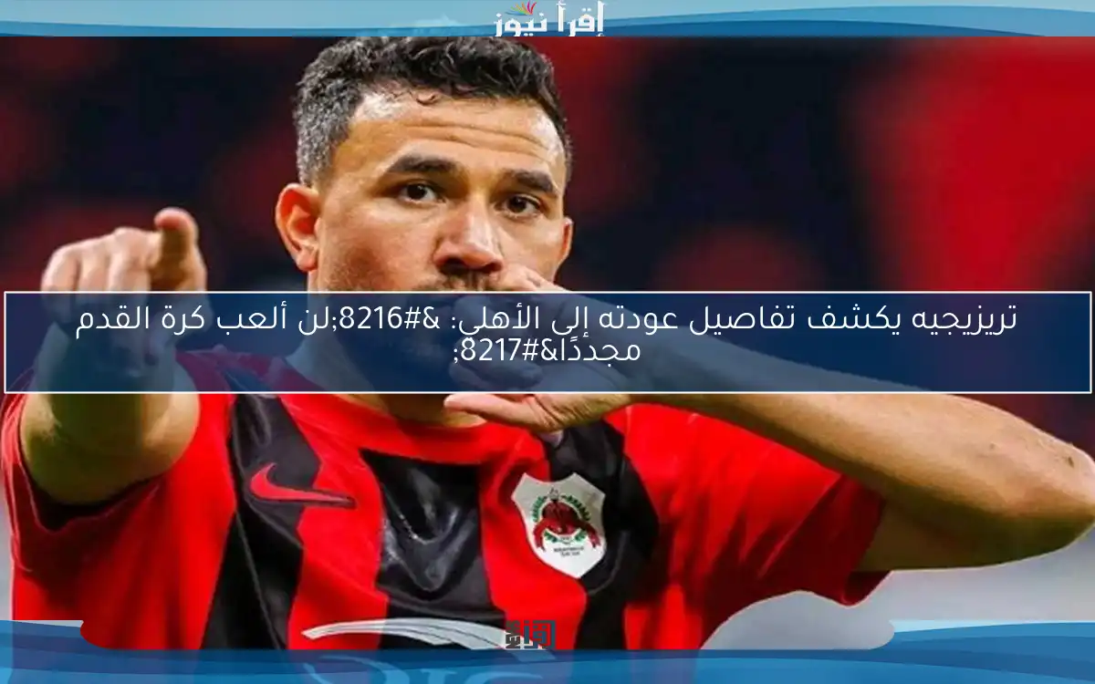 تريزيجيه يكشف تفاصيل عودته إلى الأهلي: ‘لن ألعب كرة القدم مجددًا’