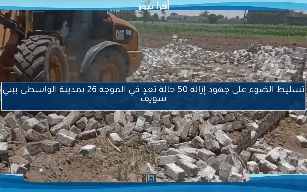 تسليط الضوء على جهود إزالة 50 حالة تعدٍ في الموجة 26 بمدينة الواسطى ببني سويف