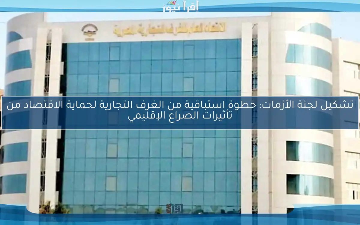 تشكيل لجنة الأزمات: خطوة استباقية من الغرف التجارية لحماية الاقتصاد من تأثيرات الصراع الإقليمي