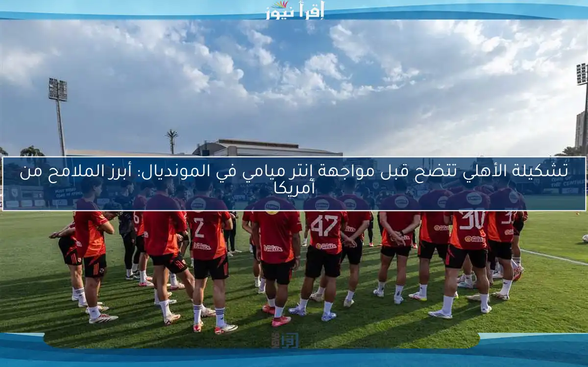 تشكيلة الأهلي تتضح قبل مواجهة إنتر ميامي في المونديال: أبرز الملامح من أمريكا