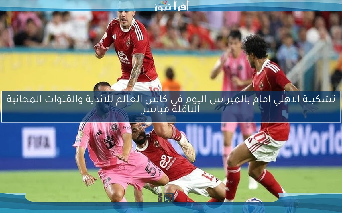 عــــــــاجل .. تشكيلة الاهلي امام بالميراس اليوم في كاس العالم للاندية والقنوات المجانية الناقلة مباشر