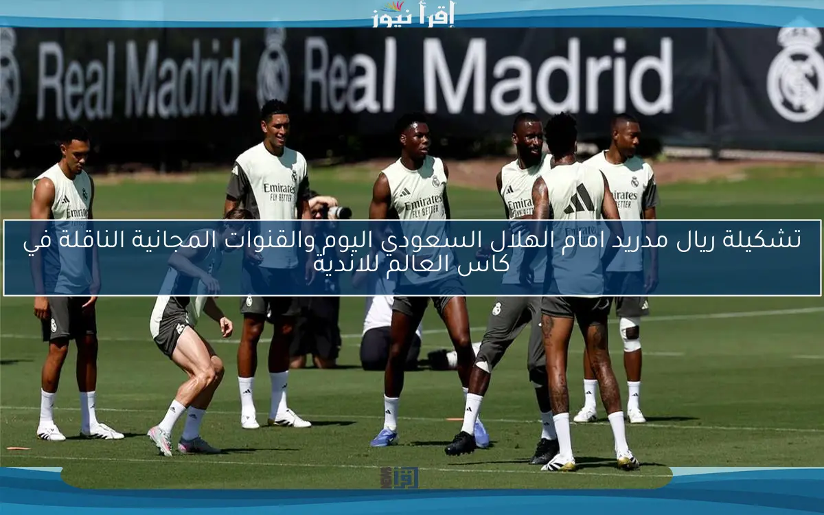 بالأسماء الأن real .. تشكيلة ريال مدريد امام الهلال السعودي اليوم والقنوات المجانية الناقلة في كاس العالم للاندية