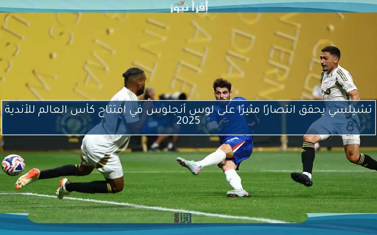 تشيلسي يحقق انتصارًا مثيرًا على لوس أنجلوس في افتتاح كأس العالم للأندية 2025