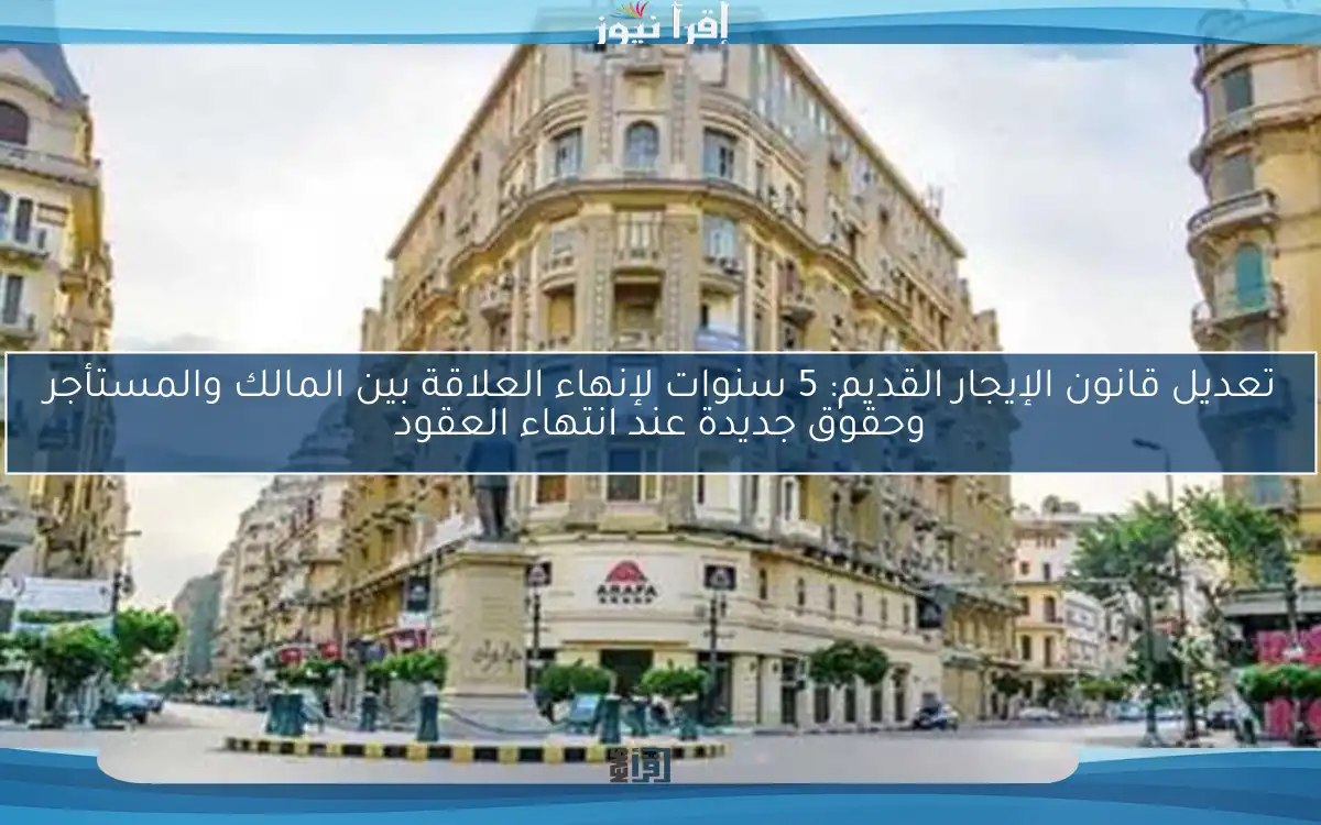تعديل قانون الإيجار القديم: 5 سنوات لإنهاء العلاقة بين المالك والمستأجر وحقوق جديدة عند انتهاء العقود