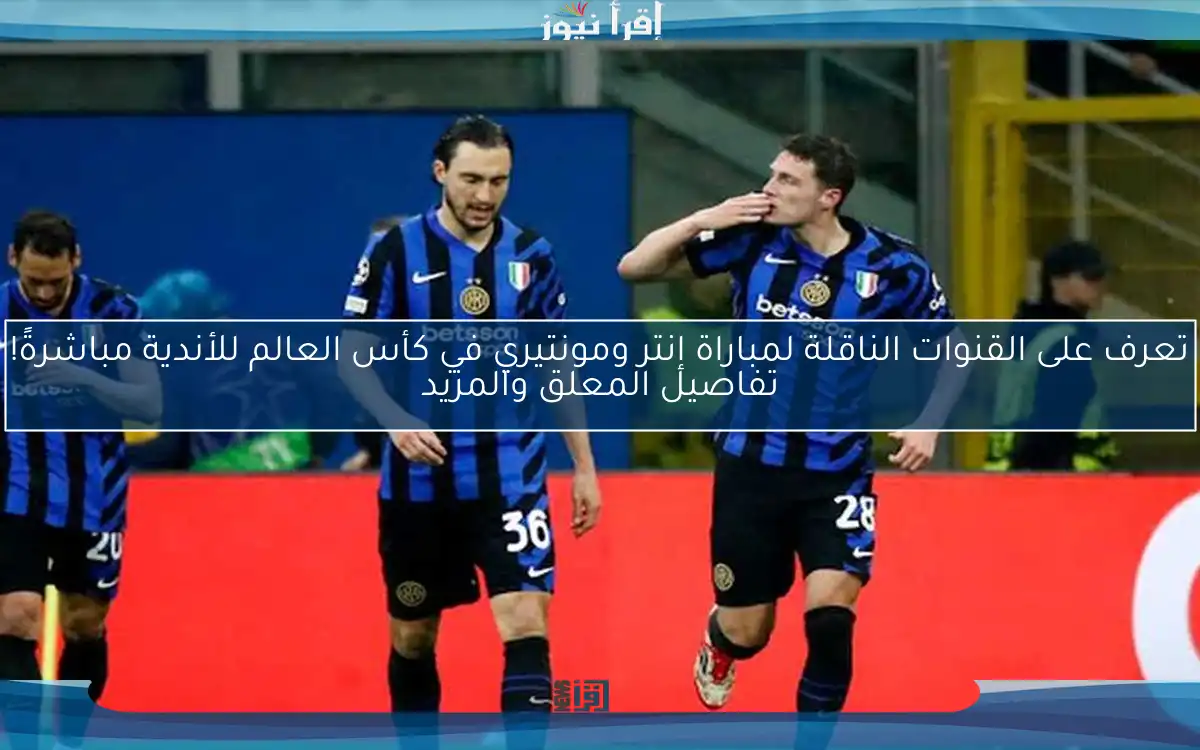 تعرف على القنوات الناقلة لمباراة إنتر ومونتيري في كأس العالم للأندية مباشرةً! تفاصيل المعلق والمزيد