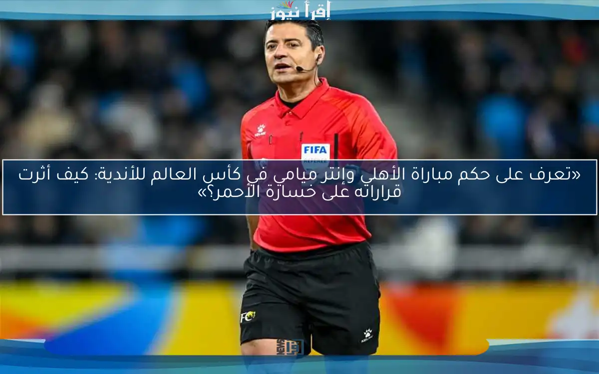 «تعرف على حكم مباراة الأهلي وإنتر ميامي في كأس العالم للأندية: كيف أثرت قراراته على خسارة الأحمر؟»