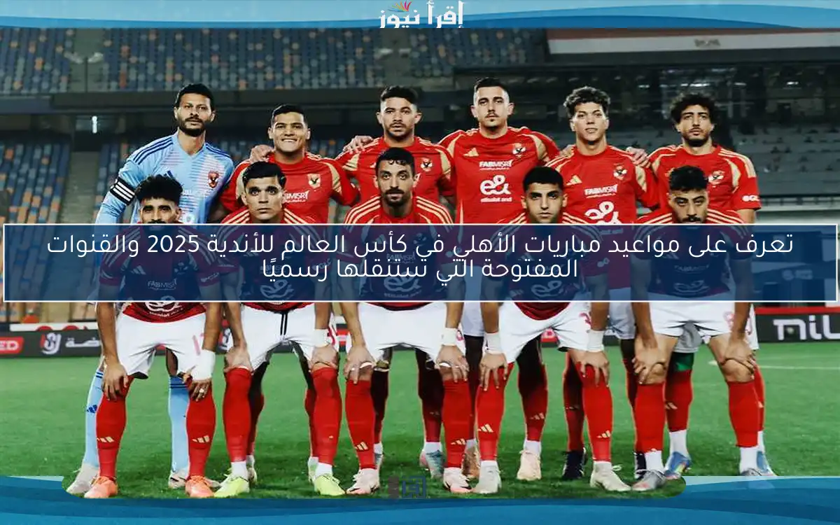 تعرف على مواعيد مباريات الأهلي في كأس العالم للأندية 2025 والقنوات المفتوحة التي ستنقلها رسميًا