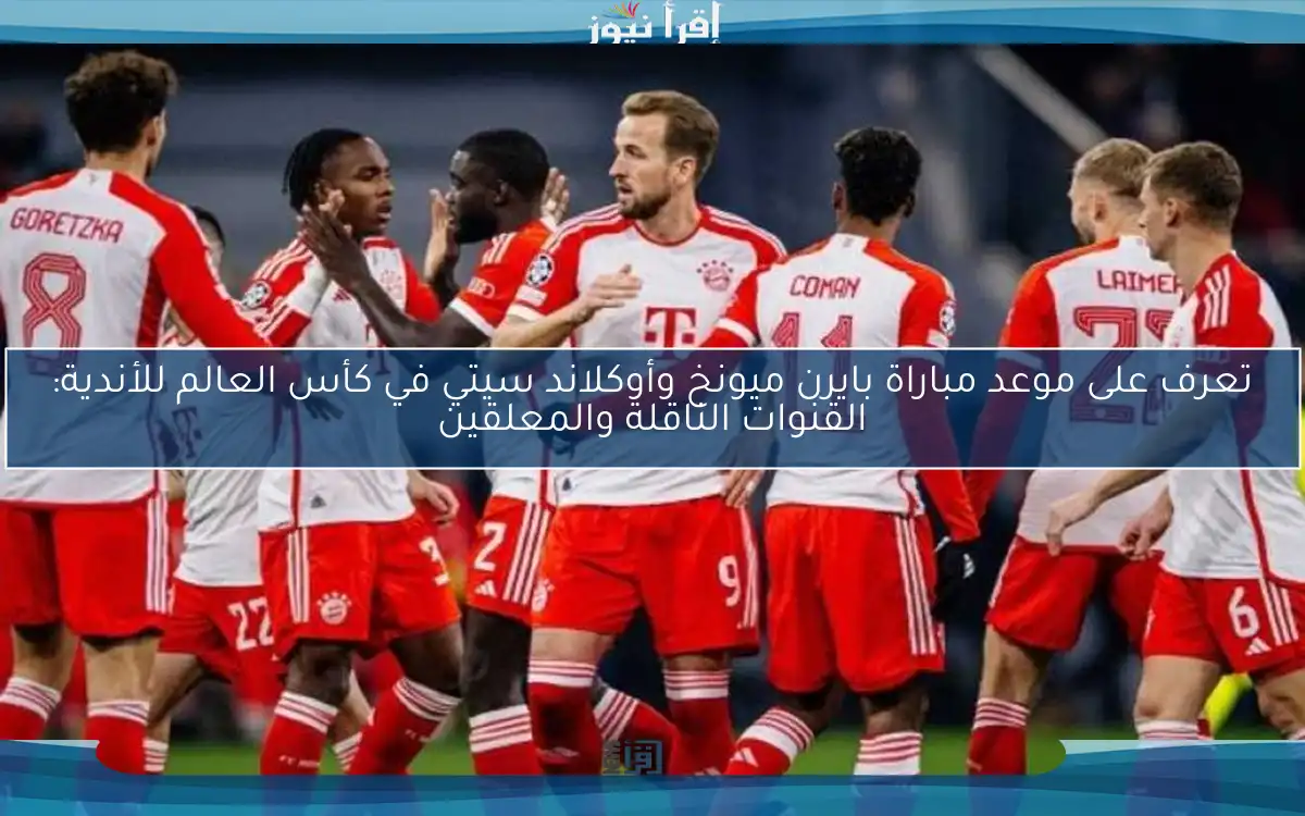 تعرف على موعد مباراة بايرن ميونخ وأوكلاند سيتي في كأس العالم للأندية: القنوات الناقلة والمعلقين