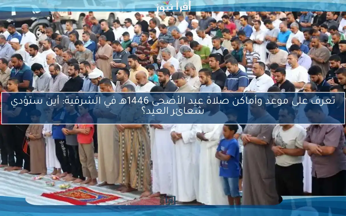 تعرف على موعد وأماكن صلاة عيد الأضحى 1446هـ في الشرقية: أين ستؤدي شعائر العيد؟