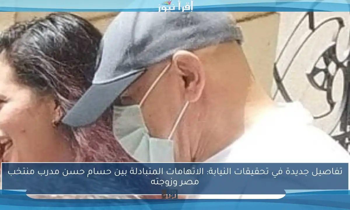 تفاصيل جديدة في تحقيقات النيابة: الاتهامات المتبادلة بين حسام حسن مدرب منتخب مصر وزوجته