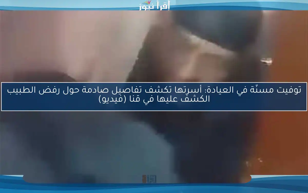 توفيت مسنّة في العيادة: أسرتها تكشف تفاصيل صادمة حول رفض الطبيب الكشف عليها في قنا (فيديو)