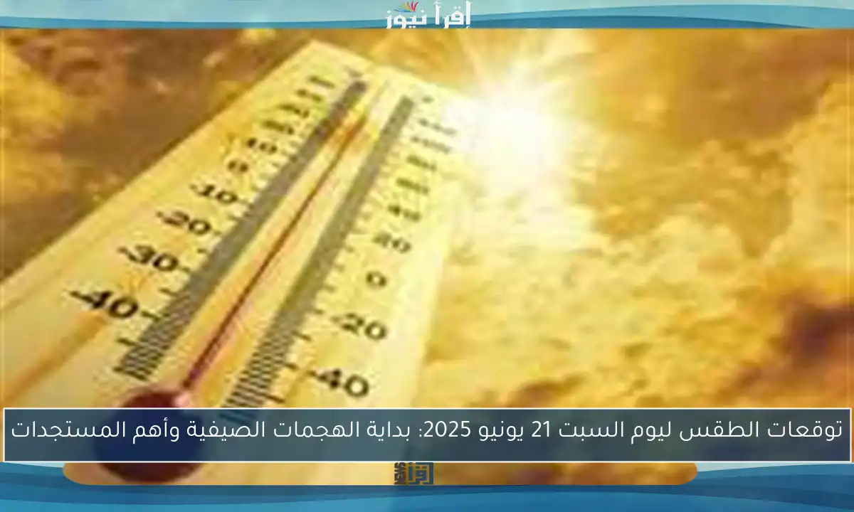 توقعات الطقس ليوم السبت 21 يونيو 2025: بداية الهجمات الصيفية وأهم المستجدات