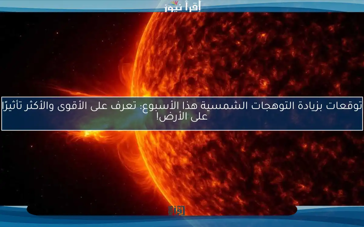 توقعات بزيادة التوهجات الشمسية هذا الأسبوع: تعرف على الأقوى والأكثر تأثيرًا على الأرض!
