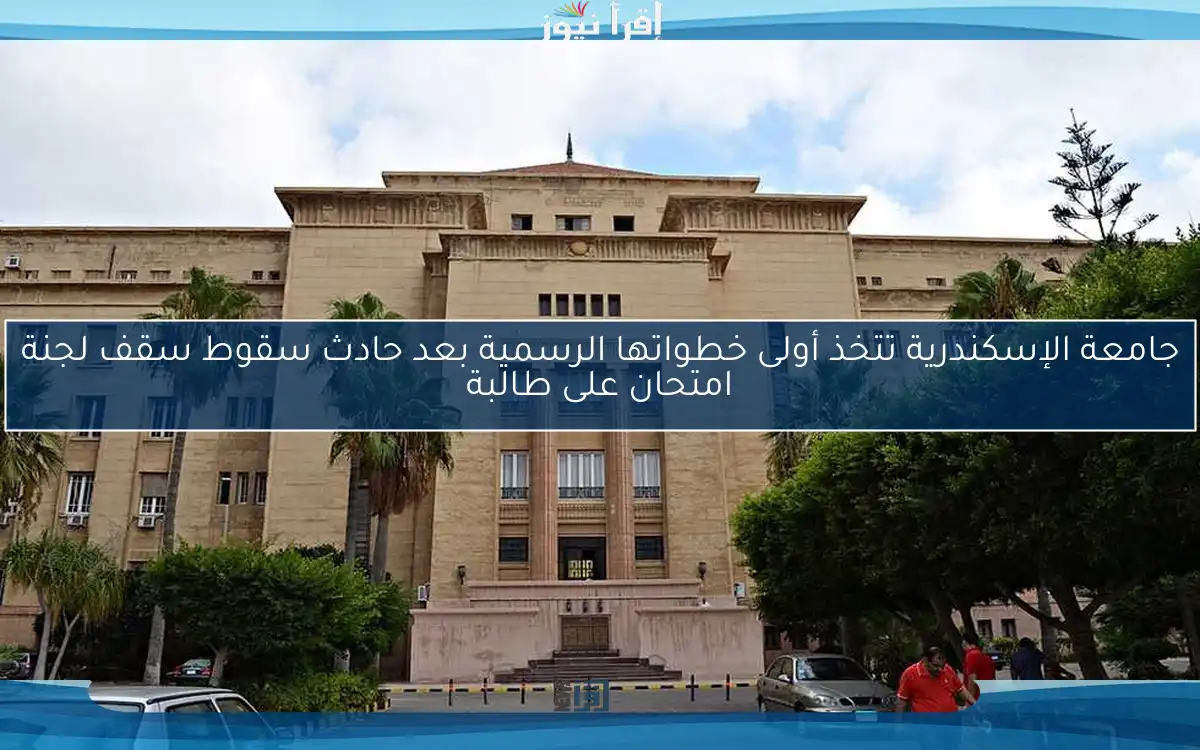 جامعة الإسكندرية تتخذ أولى خطواتها الرسمية بعد حادث سقوط سقف لجنة امتحان على طالبة