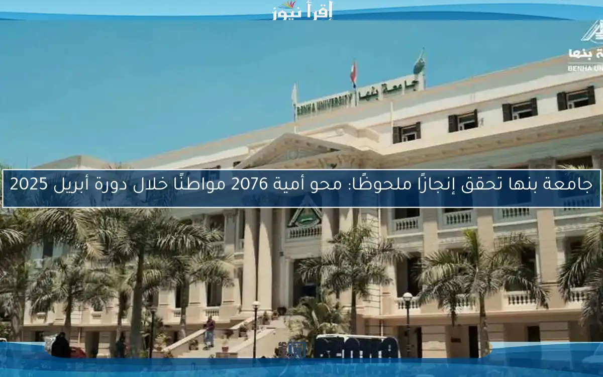 جامعة بنها تحقق إنجازًا ملحوظًا: محو أمية 2076 مواطنًا خلال دورة أبريل 2025