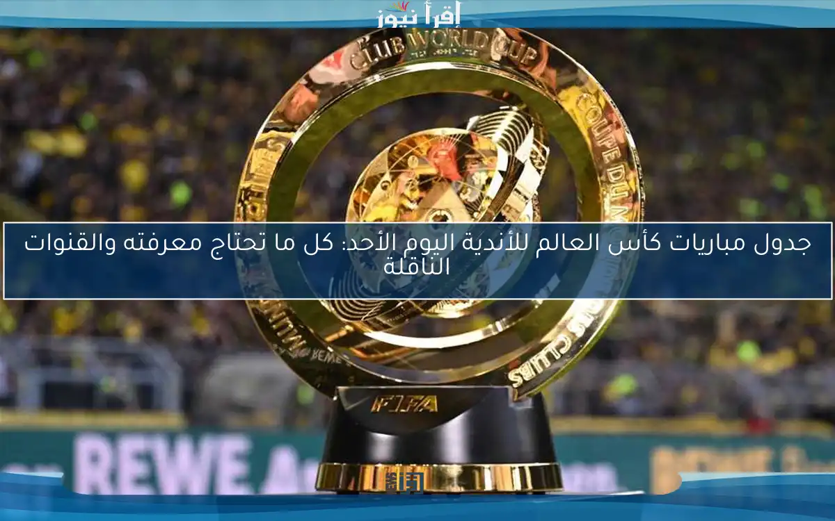 جدول مباريات كأس العالم للأندية اليوم الأحد: كل ما تحتاج معرفته والقنوات الناقلة