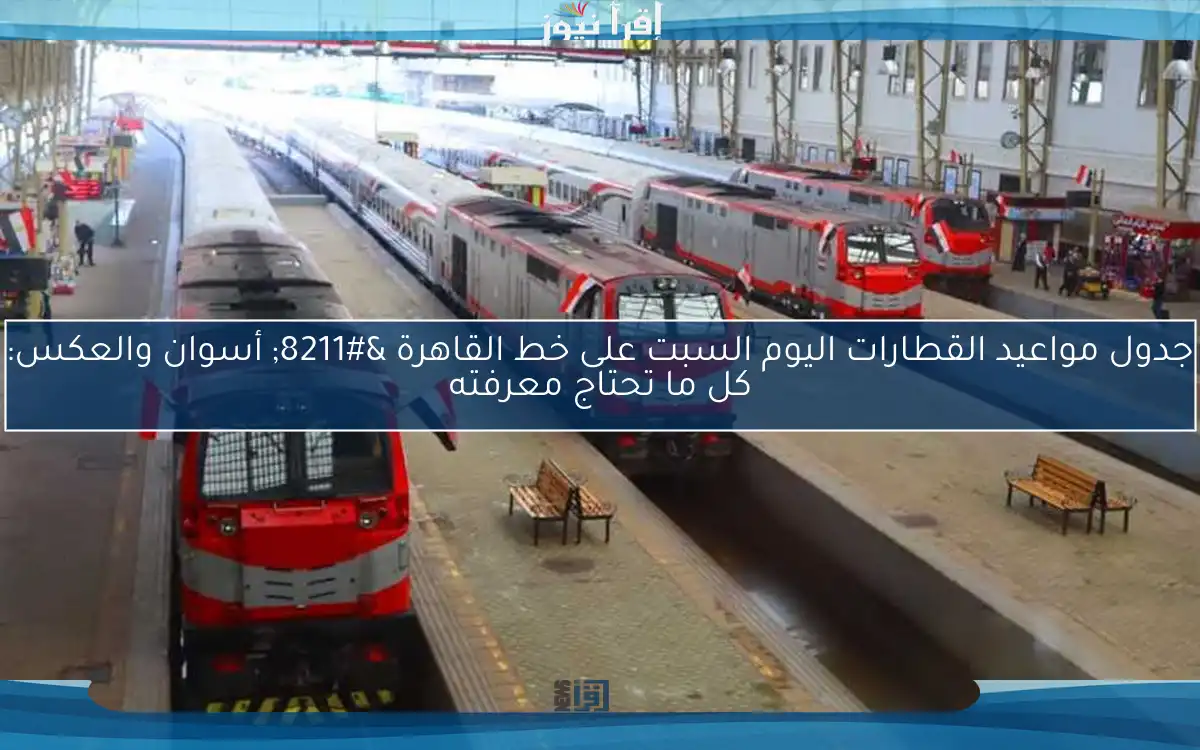 جدول مواعيد القطارات اليوم السبت على خط القاهرة – أسوان والعكس: كل ما تحتاج معرفته