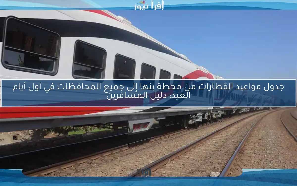 جدول مواعيد القطارات من محطة بنها إلى جميع المحافظات في أول أيام العيد: دليل المسافرين
