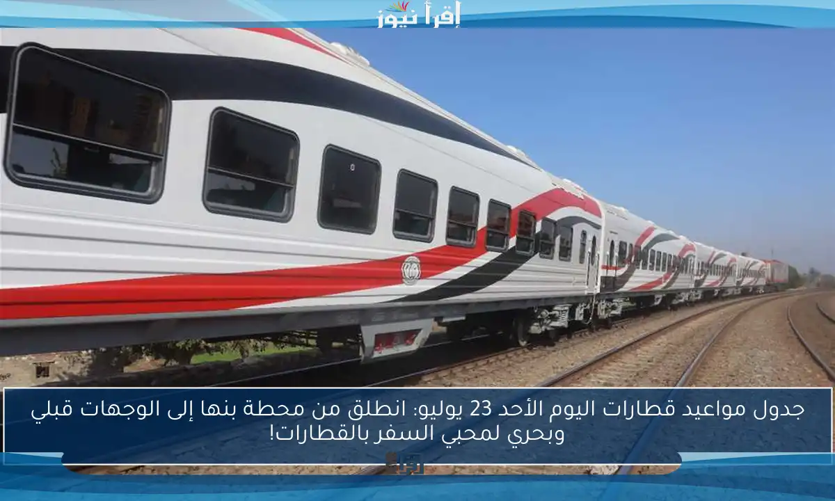 جدول مواعيد قطارات اليوم الأحد 23 يوليو: انطلق من محطة بنها إلى الوجهات قبلي وبحري لمحبي السفر بالقطارات!