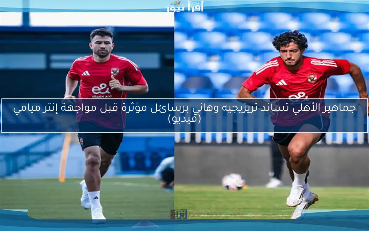 جماهير الأهلي تساند تريزيجيه وهاني برسائل مؤثرة قبل مواجهة إنتر ميامي (فيديو)