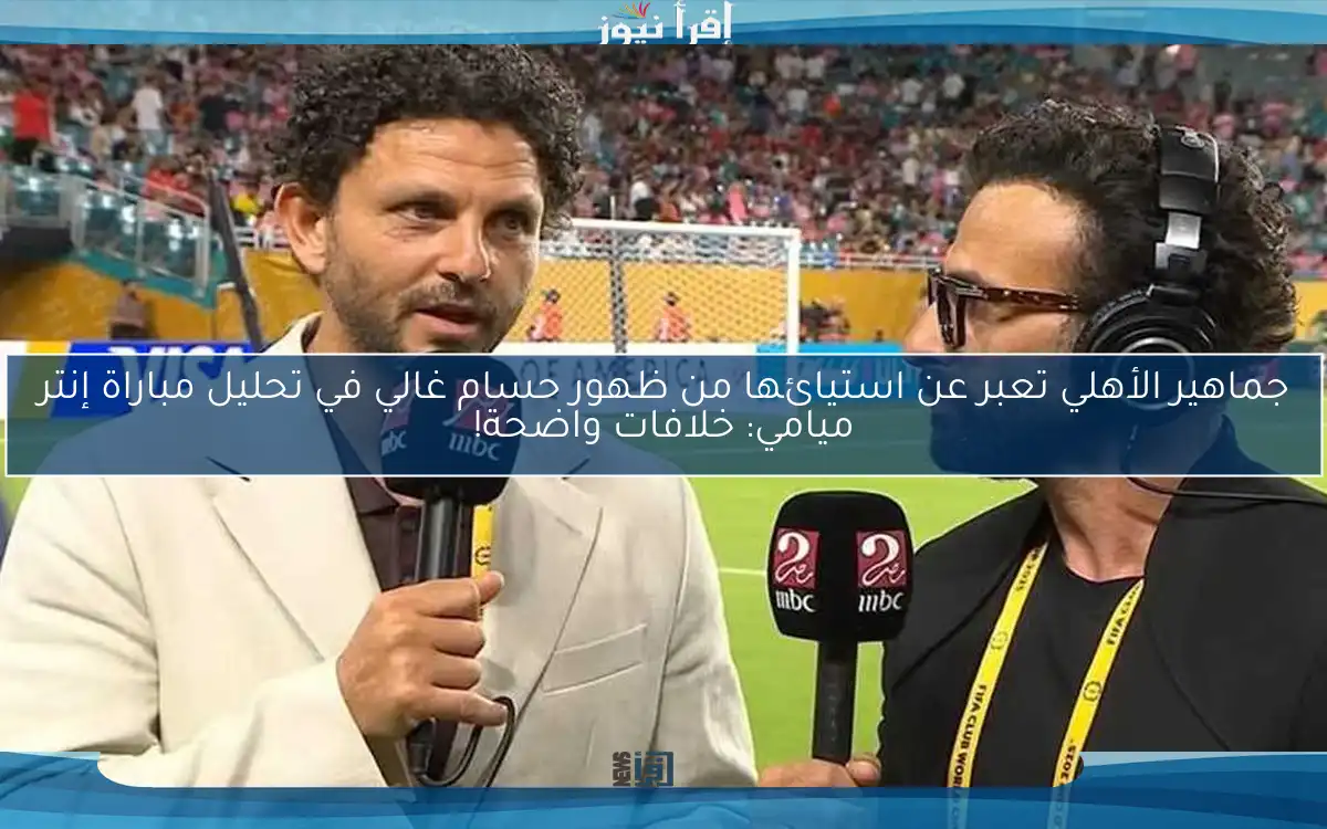 جماهير الأهلي تعبر عن استيائها من ظهور حسام غالي في تحليل مباراة إنتر ميامي: خلافات واضحة!