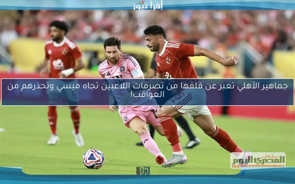 جماهير الأهلي تعبر عن قلقها من تصرفات اللاعبين تجاه ميسي وتحذرهم من العواقب!