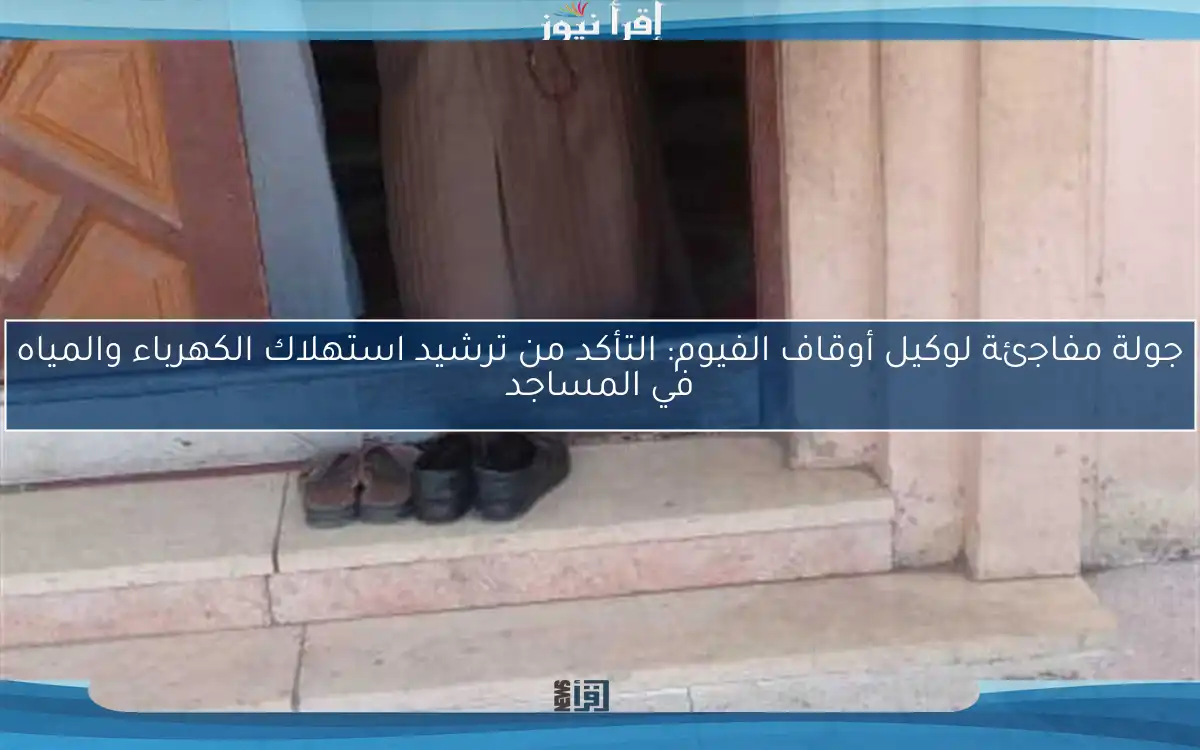جولة مفاجئة لوكيل أوقاف الفيوم: التأكد من ترشيد استهلاك الكهرباء والمياه في المساجد