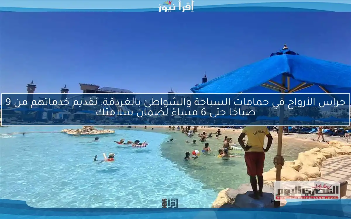 حراس الأرواح في حمامات السباحة والشواطئ بالغردقة: تقديم خدماتهم من 9 صباحًا حتى 6 مساءً لضمان سلامتك