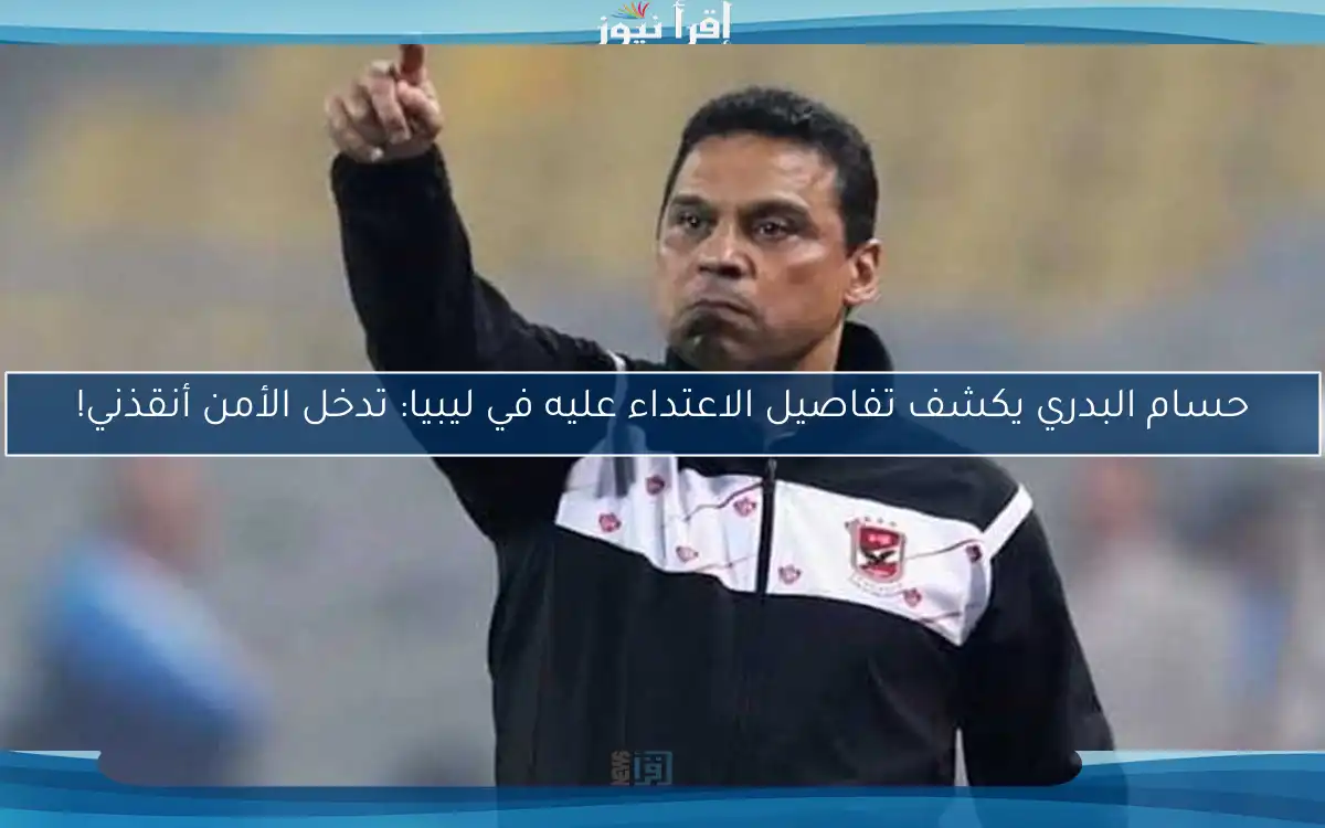 حسام البدري يكشف تفاصيل الاعتداء عليه في ليبيا: تدخل الأمن أنقذني!