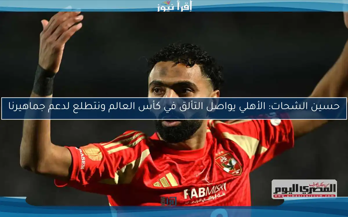 حسين الشحات: الأهلي يواصل التألق في كأس العالم ونتطلع لدعم جماهيرنا