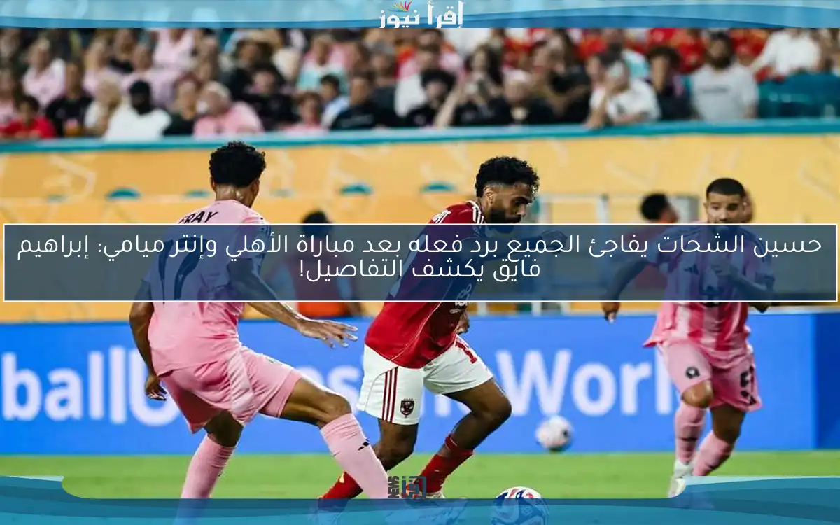 حسين الشحات يفاجئ الجميع برد فعله بعد مباراة الأهلي وإنتر ميامي: إبراهيم فايق يكشف التفاصيل!