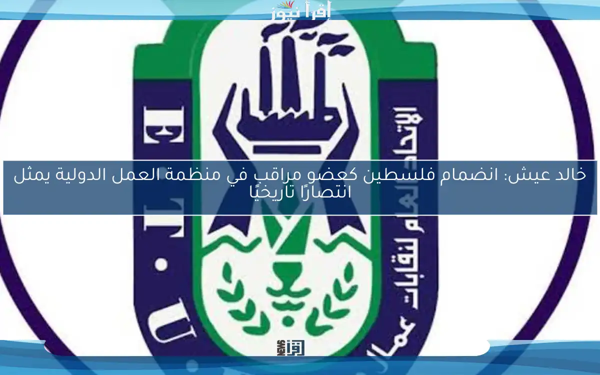 خالد عيش: انضمام فلسطين كعضو مراقب في منظمة العمل الدولية يمثل انتصارًا تاريخيًا
