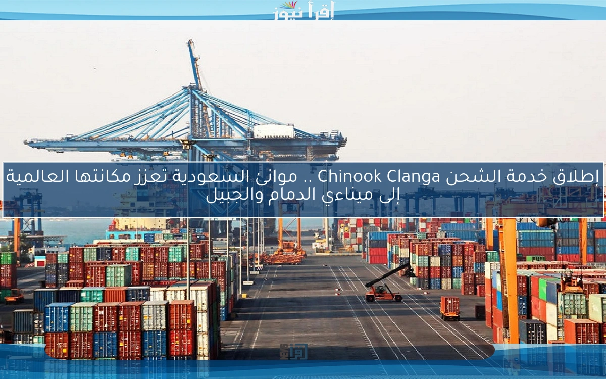 إطلاق خدمة الشحن Chinook Clanga .. موانئ السعودية تعزز مكانتها العالمية إلى ميناءي الدمام والجبيل