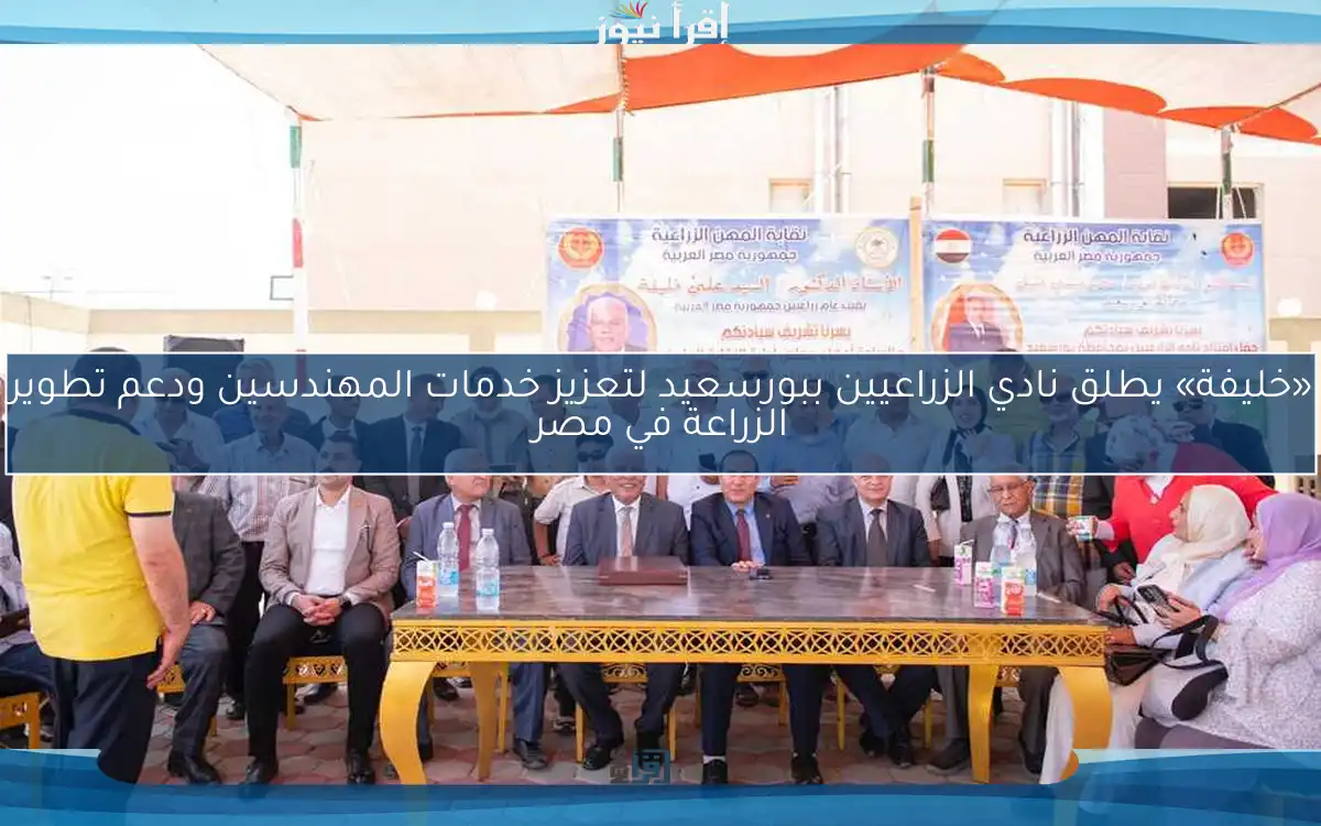 «خليفة» يطلق نادي الزراعيين ببورسعيد لتعزيز خدمات المهندسين ودعم تطوير الزراعة في مصر
