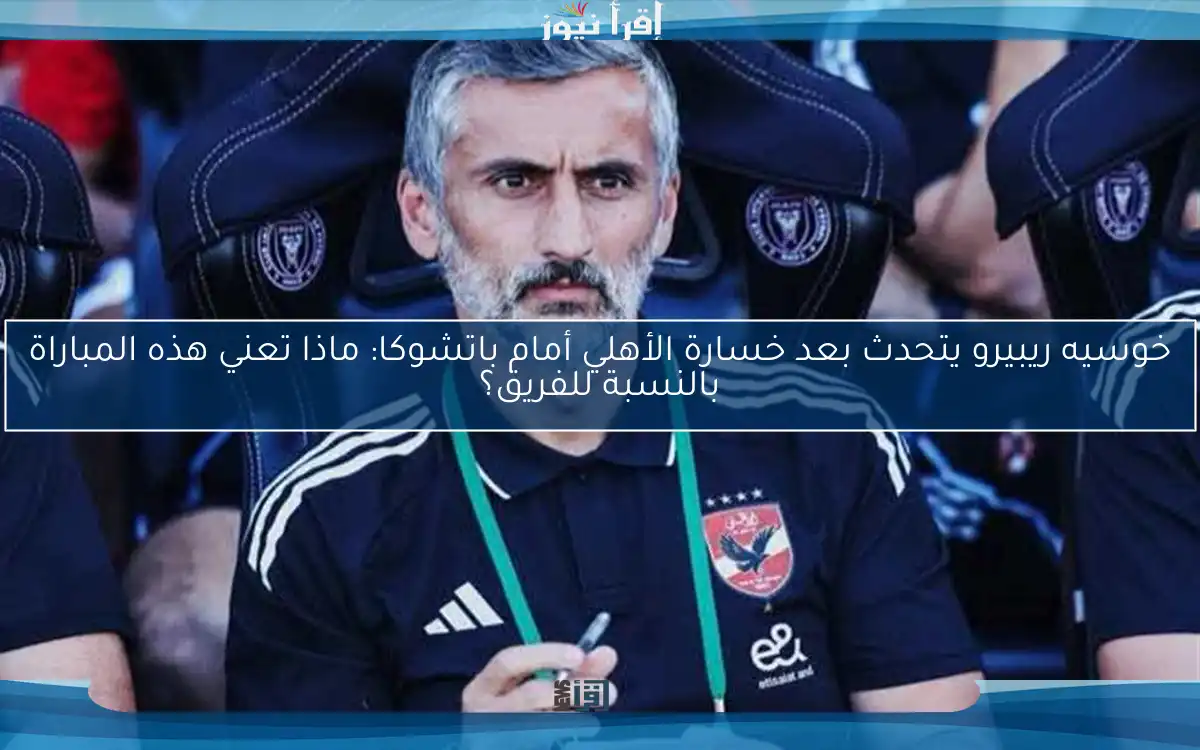 خوسيه ريبيرو يتحدث بعد خسارة الأهلي أمام باتشوكا: ماذا تعني هذه المباراة بالنسبة للفريق؟
