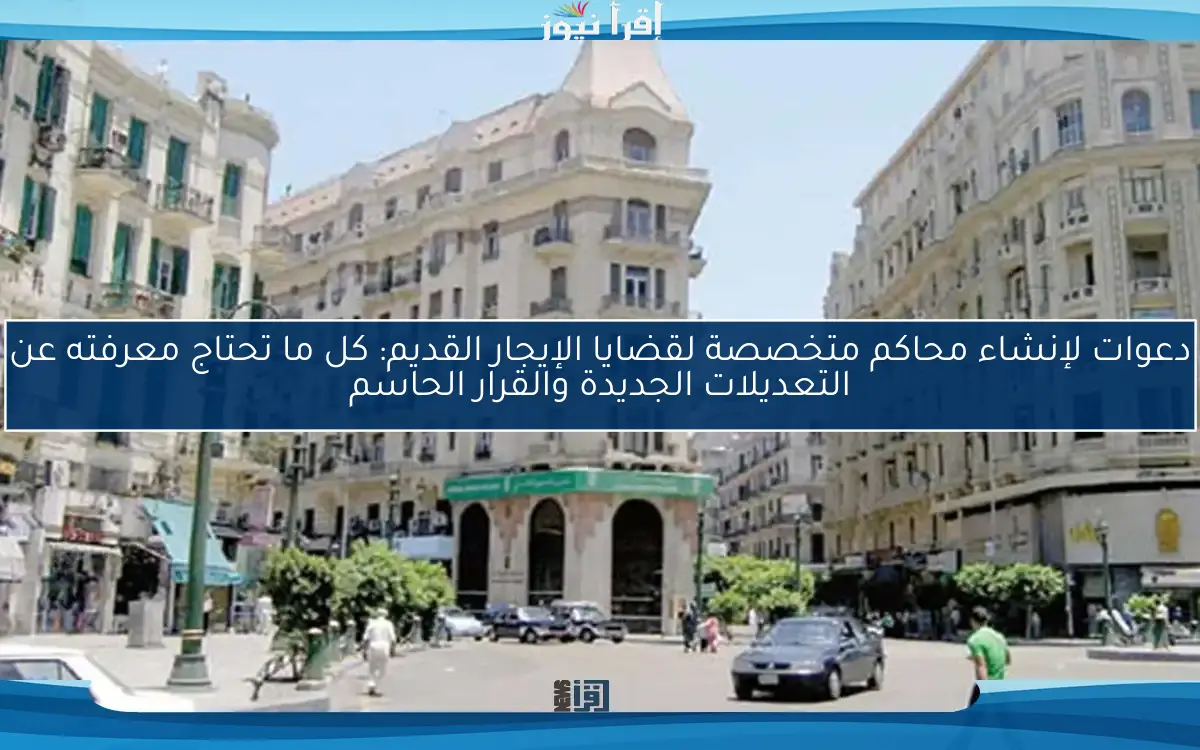 دعوات لإنشاء محاكم متخصصة لقضايا الإيجار القديم: كل ما تحتاج معرفته عن التعديلات الجديدة والقرار الحاسم