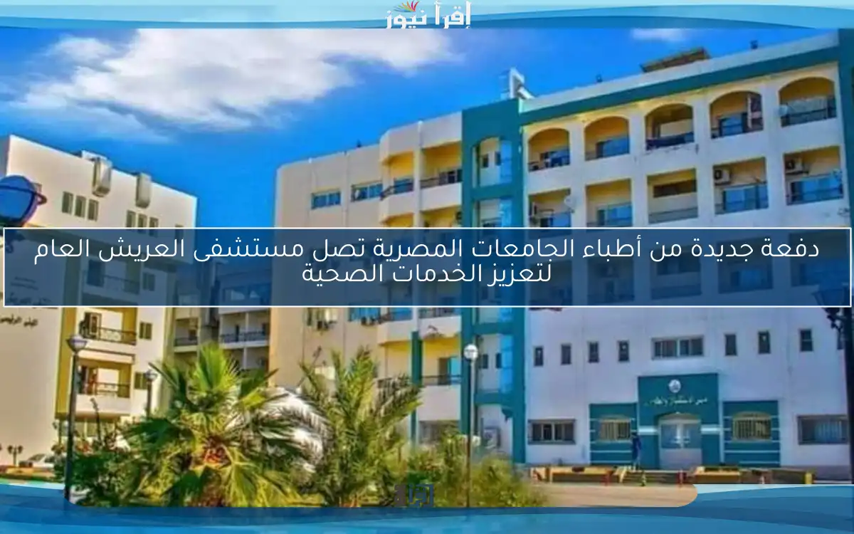 دفعة جديدة من أطباء الجامعات المصرية تصل مستشفى العريش العام لتعزيز الخدمات الصحية