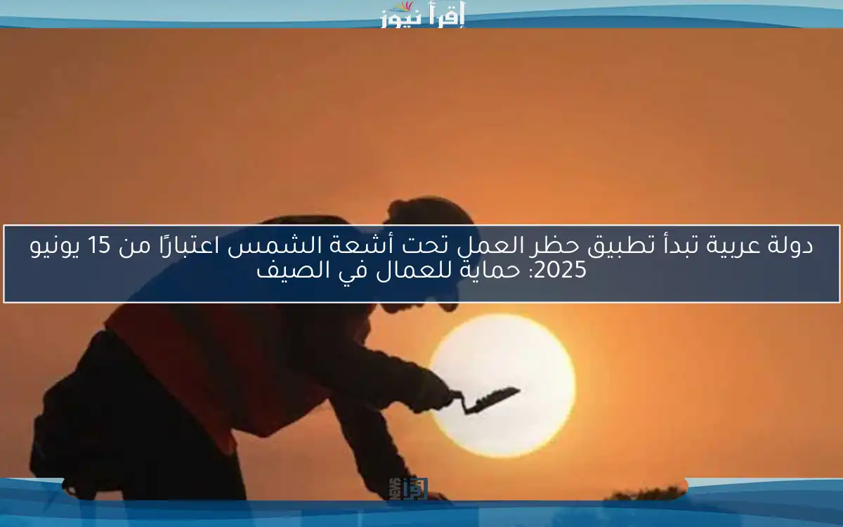 دولة عربية تبدأ تطبيق حظر العمل تحت أشعة الشمس اعتبارًا من 15 يونيو 2025: حماية للعمال في الصيف